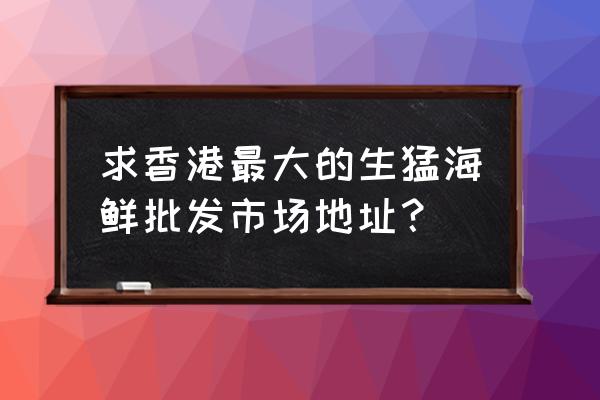 香港水產海鮮批發市場在哪里 求香港最大的生猛海鮮批發市場地址？