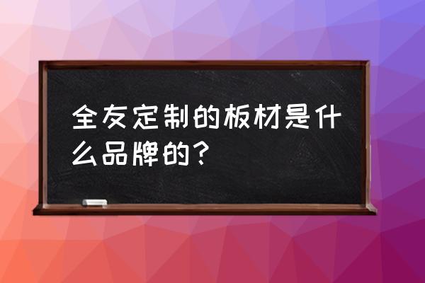 全友私人訂制板材好嗎 全友定制的板材是什么品牌的？