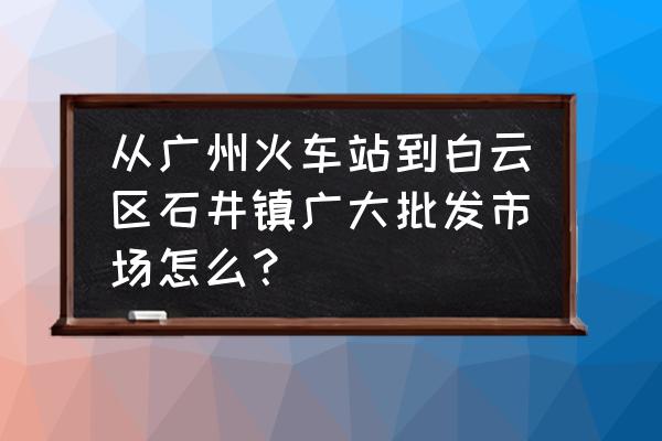 坐地鐵怎么去石井批發(fā)市場 從廣州火車站到白云區(qū)石井鎮(zhèn)廣大批發(fā)市場怎么？