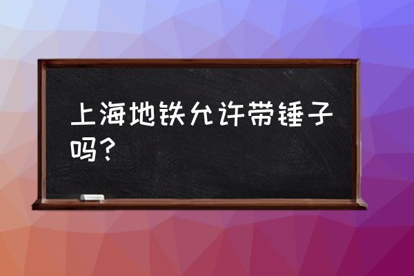 錘子究竟能不能上地鐵 上海地鐵允許帶錘子嗎？