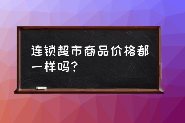 超市商品零售歷史價格是多少錢 連鎖超市商品價格都一樣嗎? 超市商品零售歷史價格是多少錢 連鎖超市商品價格都一樣嗎?