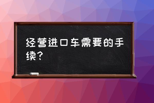 進口車輛品牌有哪些手續(xù) 經營進口車需要的手續(xù)？