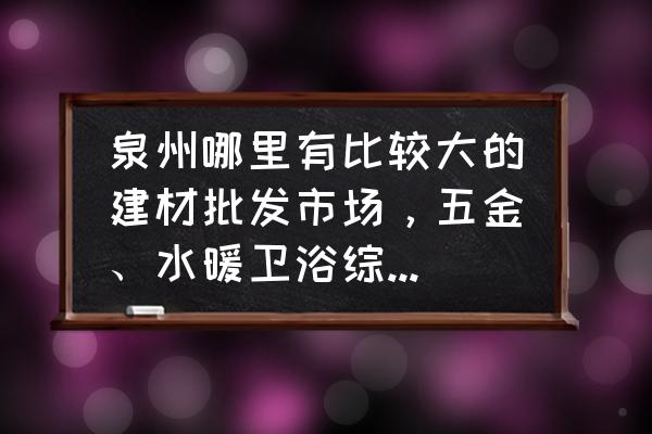 泉州哪個(gè)地方有水暖批發(fā)市場(chǎng) 泉州哪里有比較大的建材批發(fā)市場(chǎng)，五金、水暖衛(wèi)浴綜合型的那種，或者分別在什么地方？