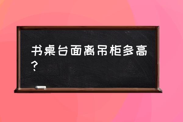 吊柜和書桌的間距是多少合適 書桌臺面離吊柜多高? 吊柜和書桌的間距是多少合適 書桌臺面離吊柜多高?