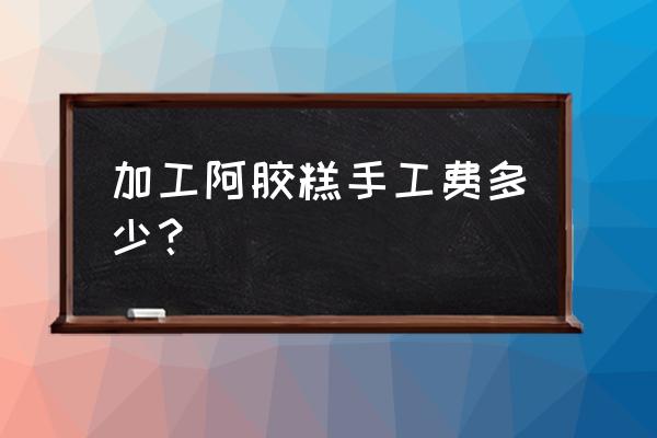 五斤阿膠糕代加工費收取多少錢 加工阿膠糕手工費多少？