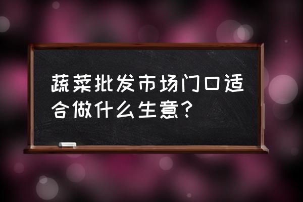 蔬菜批發市場周圍開什么店 蔬菜批發市場門口適合做什么生意？