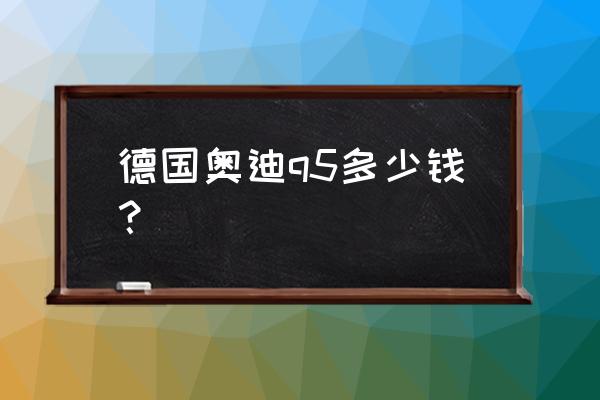 德國進口奧迪q5多少錢 德國奧迪q5多少錢？