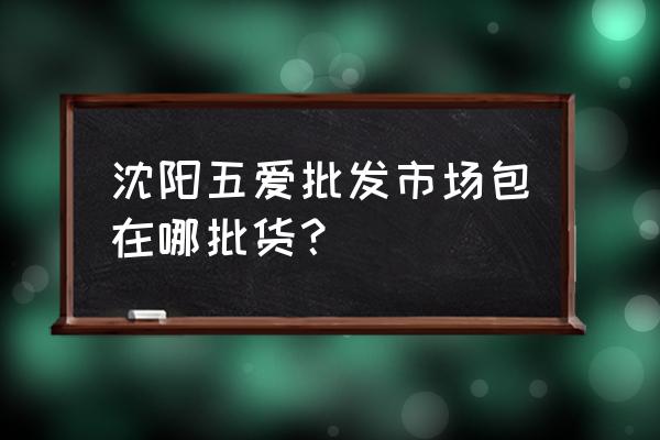 沈陽皮包批發(fā)市場在哪 沈陽五愛批發(fā)市場包在哪批貨？