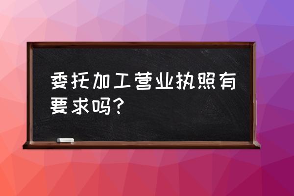 營業執照中加委托加工好不好 委托加工營業執照有要求嗎? 營業執照中加委托加工好不好 委托加工營業執照有要求嗎?