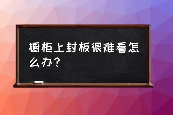 櫥柜太丑怎么辦 櫥柜上封板很難看怎么辦？