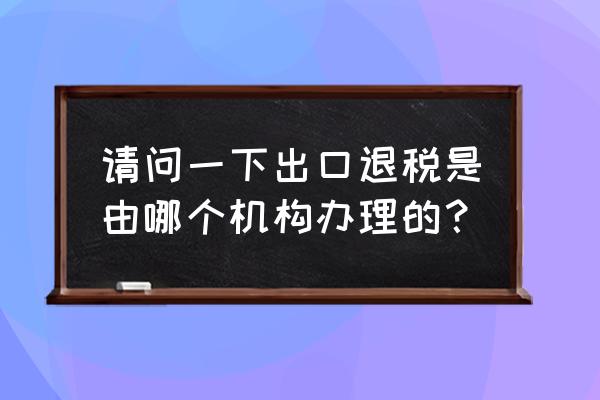 出口退稅哪里 請問一下出口退稅是由哪個機構辦理的？