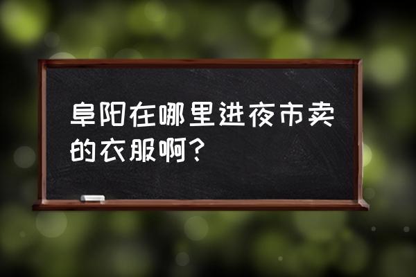 阜陽最大服裝批發市場在哪 阜陽在哪里進夜市賣的衣服啊? 阜陽最大服裝批發市場在哪 阜陽在哪里進夜市賣的衣服啊?