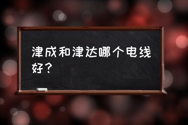 天津津成電線好嗎 津成和津達哪個電線好？