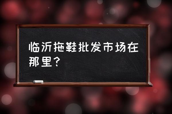 臨沂批發拖鞋在哪里批發市場 臨沂拖鞋批發市場在那里？