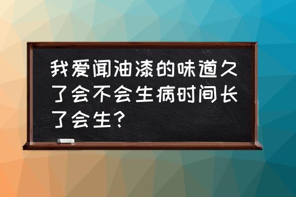 吸入太多油漆味會怎么樣 我愛聞油漆的味道久了會不會生病時間長了會生？