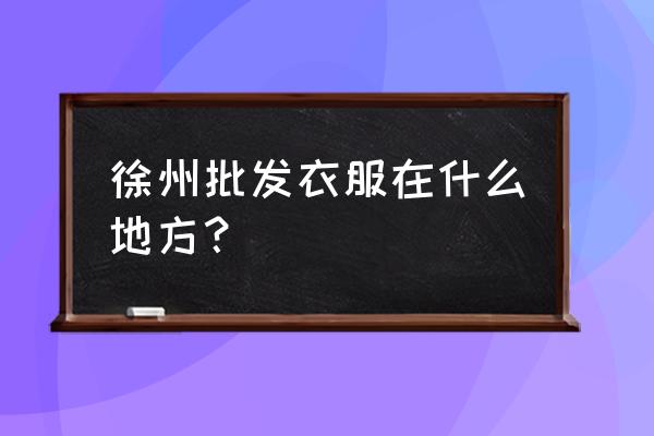 徐州布料批發市場在哪里 徐州批發衣服在什么地方？