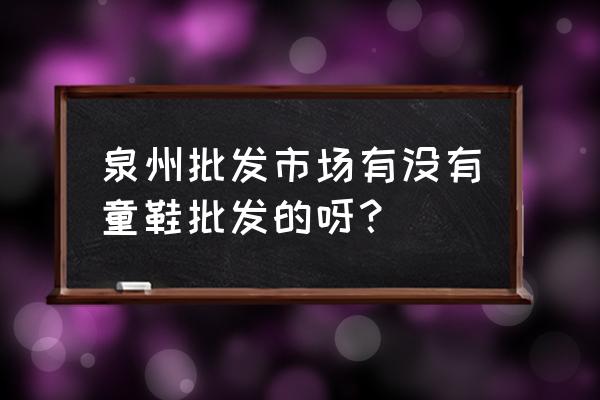 福建泉州有童鞋批發市場嗎 泉州批發市場有沒有童鞋批發的呀？