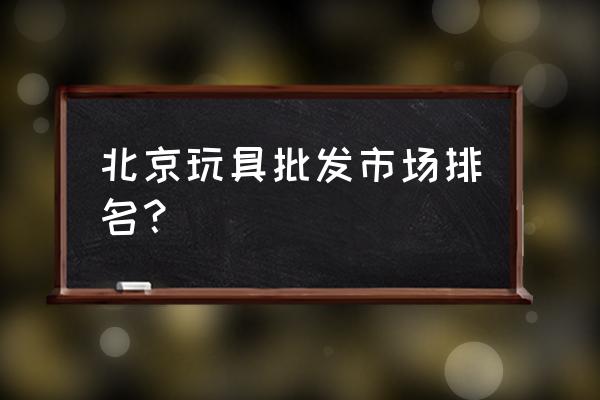 北京天意玩具批發市場幾點關門 北京玩具批發市場排名？