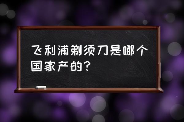 飛利浦電器是哪里原產 飛利浦剃須刀是哪個國家產的？