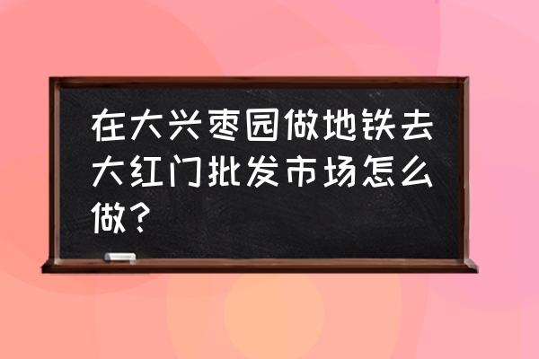 滄州大紅門服裝批發市場怎么走 在大興棗園做地鐵去大紅門批發市場怎么做？
