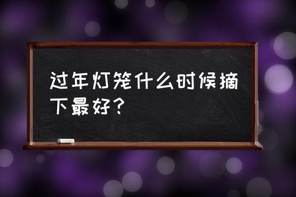 過年的燈籠和彩燈要什么時候撤掉 過年燈籠什么時候摘下最好？