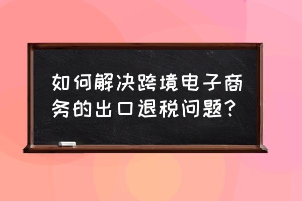 中國跨境電商怎樣出口退稅 如何解決跨境電子商務的出口退稅問題？