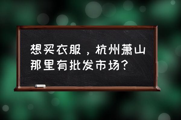 浙江蕭山是不是衣服批發市場 想買衣服，杭州蕭山那里有批發市場？