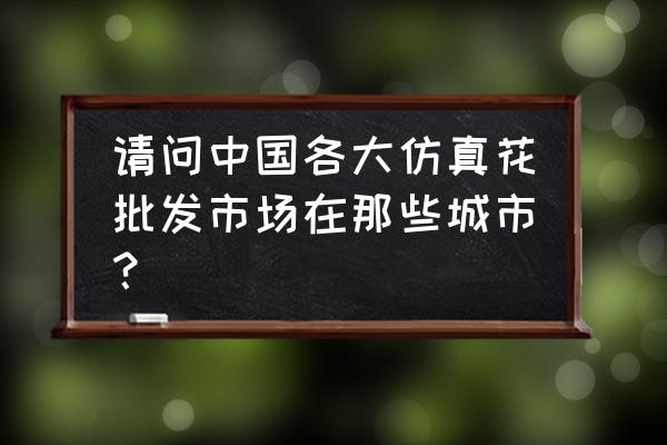 仿真花批發廠家哪里好 請問中國各大仿真花批發市場在那些城市？