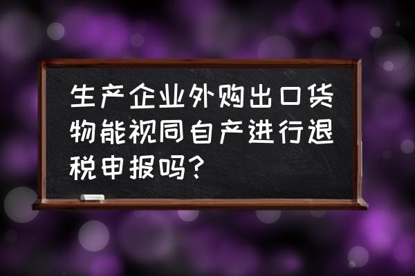 如何理解出口退稅視同自產 生產企業外購出口貨物能視同自產進行退稅申報嗎？