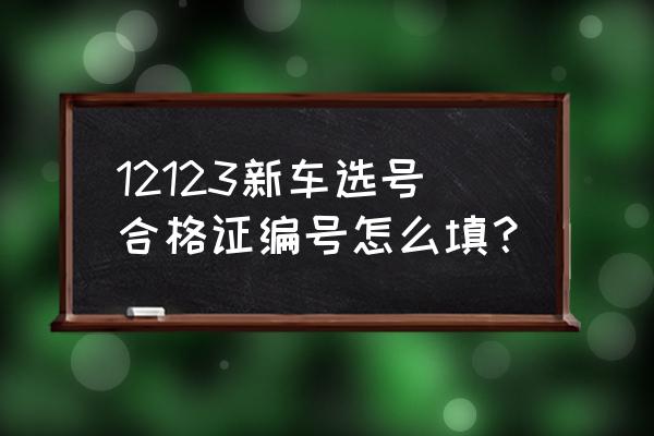 進口車選號合格證怎么填 12123新車選號合格證編號怎么填？