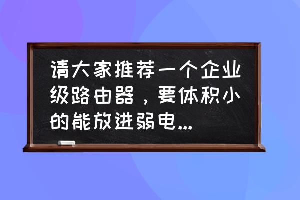 家用弱電箱一般用什么路由器 請大家推薦一個企業級路由器，要體積小的能放進弱電箱的，Lan口有三四個就行，最好是千兆口的，而且路？