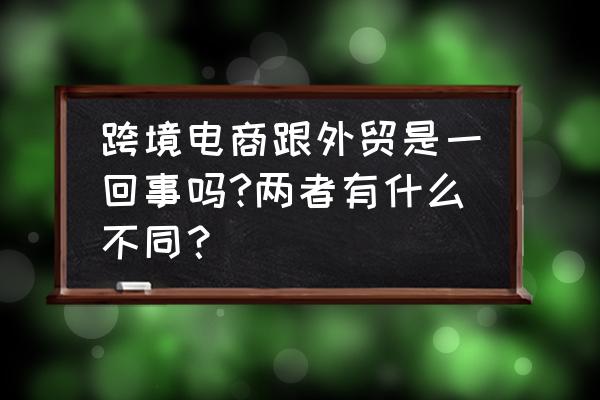 外貿出口跟跨境電商有什么區別 跨境電商跟外貿是一回事嗎?兩者有什么不同？