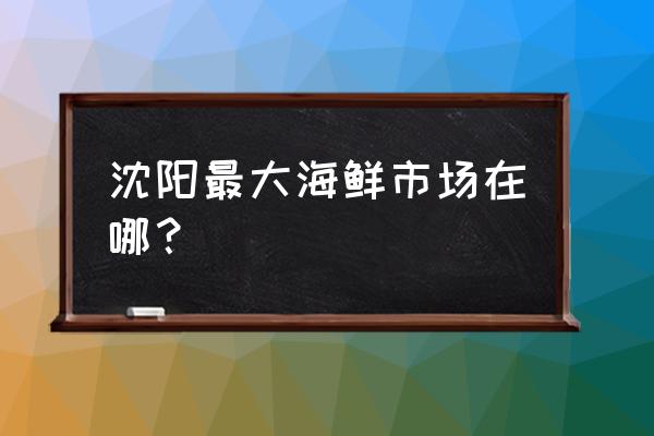 沈陽市海鮮批發(fā)市場搬哪去了 沈陽最大海鮮市場在哪？