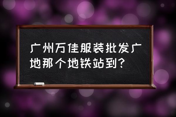 廣州萬佳時裝批發(fā)市場在哪里 廣州萬佳服裝批發(fā)廣地那個地鐵站到？