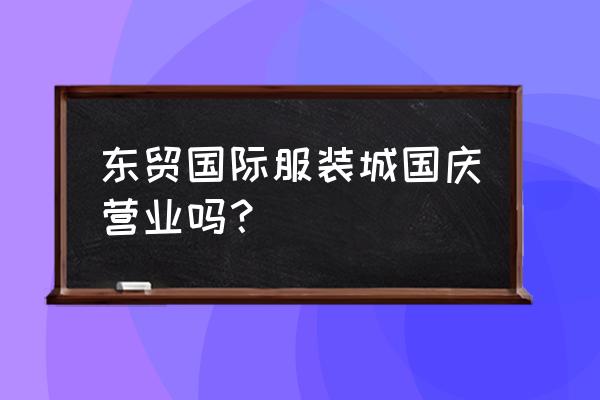燕郊東貿服裝批發市場開門了嗎 東貿國際服裝城國慶營業嗎？