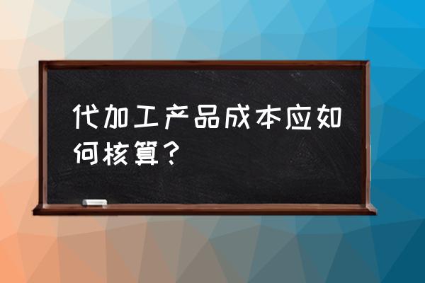 代加工成本如何核算 代加工產品成本應如何核算？