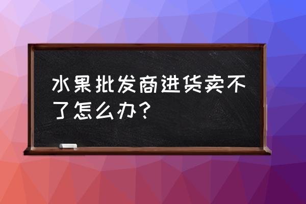 水果批發(fā)生意不好做怎么辦 水果批發(fā)商進(jìn)貨賣不了怎么辦? 水果批發(fā)生意不好做怎么辦 水果批發(fā)商進(jìn)貨賣不了怎么辦?