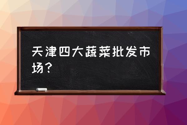 天津大型批發市場在哪里 天津四大蔬菜批發市場？