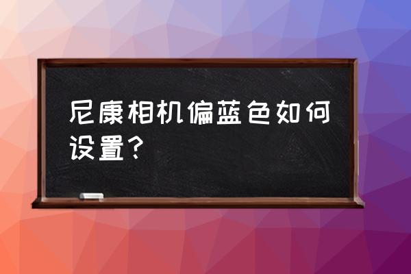 尼康相機自定義白平衡怎么設置 尼康相機偏藍色如何設置？
