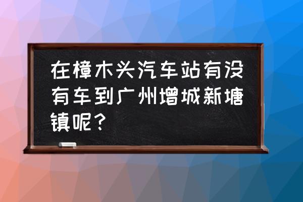 樟木頭汽車站有到增城的車嗎 在樟木頭汽車站有沒有車到廣州增城新塘鎮呢？