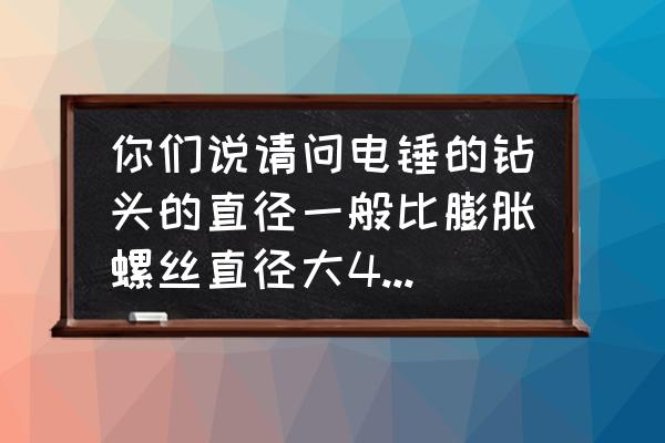 電錘頭比膨脹螺絲大幾號(hào) 你們說(shuō)請(qǐng)問(wèn)電錘的鉆頭的直徑一般比膨脹螺絲直徑大4mm嗎? 電錘頭比膨脹螺絲大幾號(hào) 你們說(shuō)請(qǐng)問(wèn)電錘的鉆頭的直徑一般比膨脹螺絲直徑大4mm嗎?