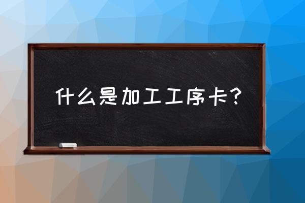 機械加工工序卡片怎么弄出來 什么是加工工序卡？