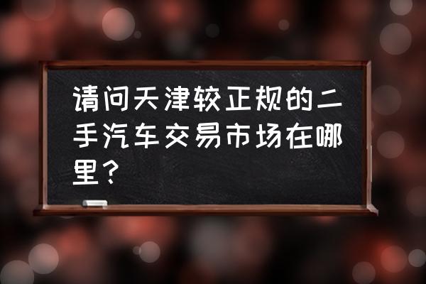 天津買二手進口車在哪里買 請問天津較正規的二手汽車交易市場在哪里? 天津買二手進口車在哪里買 請問天津較正規的二手汽車交易市場在哪里?
