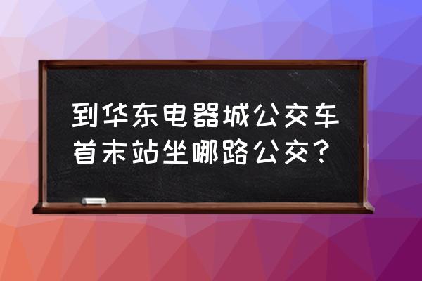 華東電器城怎么坐車 到華東電器城公交車首末站坐哪路公交？