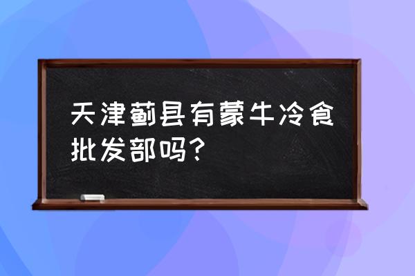 蒙牛雪糕批發(fā)零售店怎么樣 天津薊縣有蒙牛冷食批發(fā)部嗎？