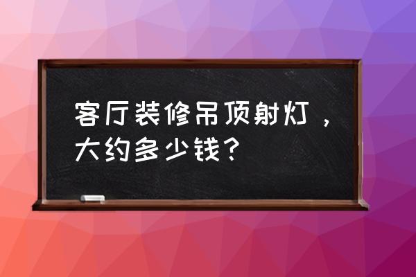 客廳射燈多少錢一個 客廳裝修吊頂射燈，大約多少錢？