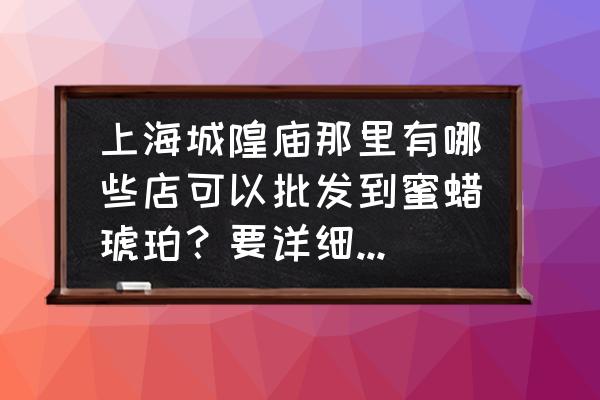 蜜蠟原石最大批發市場在哪兒 上海城隍廟那里有哪些店可以批發到蜜蠟琥珀？要詳細地址，謝謝？