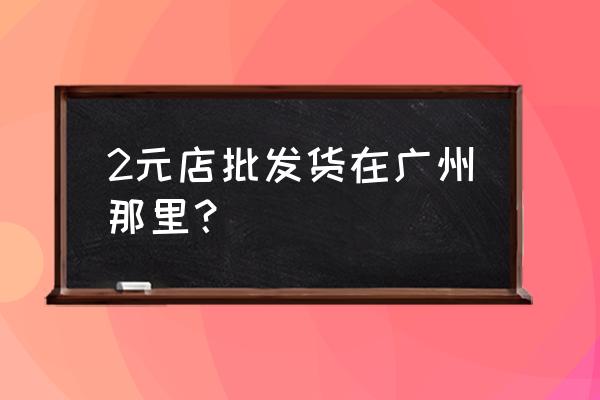 廣州市有幾元批發市場 2元店批發貨在廣州那里? 廣州市有幾元批發市場 2元店批發貨在廣州那里?