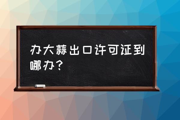 什么單位辦理出口許可證 辦大蒜出口許可證到哪辦? 什么單位辦理出口許可證 辦大蒜出口許可證到哪辦?
