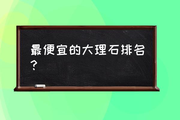 國產大理石哪款好 最便宜的大理石排名？